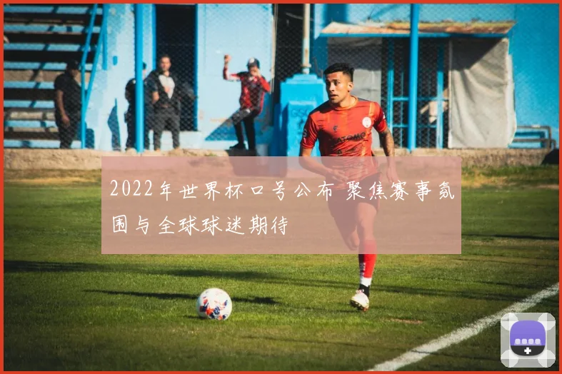 2022年世界杯口号公布 聚焦赛事氛围与全球球迷期待