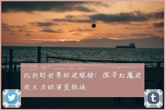 比利时世界杯进球榜:探寻红魔进攻火力的演变轨迹