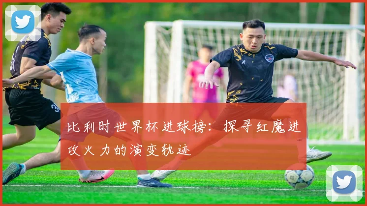 比利时世界杯进球榜：探寻红魔进攻火力的演变轨迹