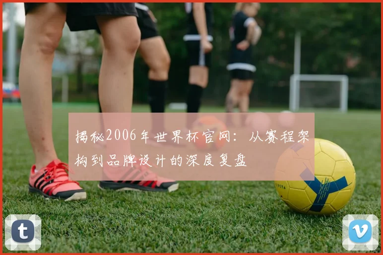 揭秘2006年世界杯官网:从赛程架构到品牌设计的深度复盘